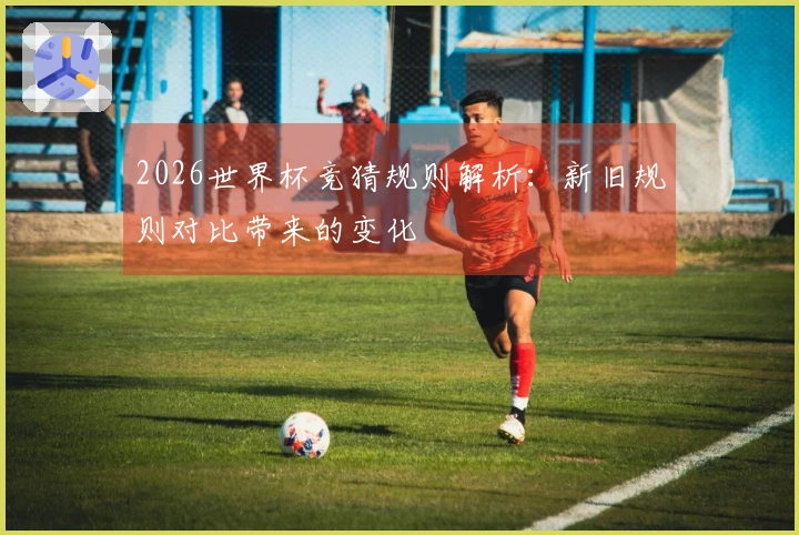 2026世界杯竞猜规则解析：新旧规则对比带来的变化