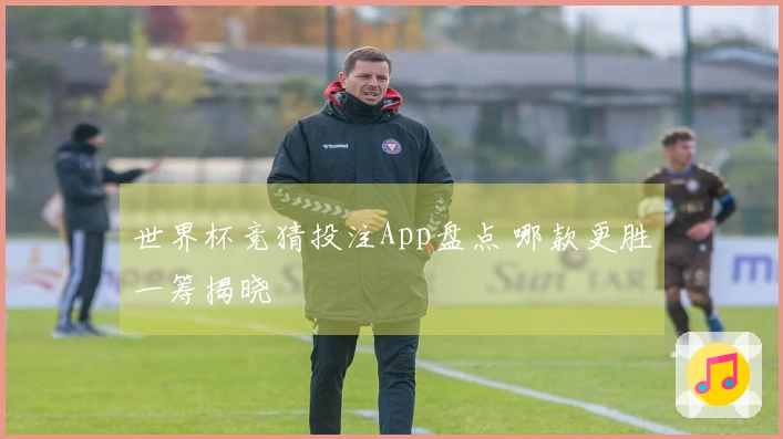 世界杯竞猜投注App盘点 哪款更胜一筹揭晓